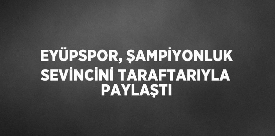 EYÜPSPOR, ŞAMPİYONLUK SEVİNCİNİ TARAFTARIYLA PAYLAŞTI