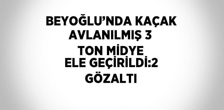 BEYOĞLU’NDA KAÇAK AVLANILMIŞ 3 TON MİDYE ELE GEÇİRİLDİ:2 GÖZALTI
