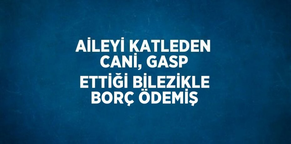 AİLEYİ KATLEDEN CANİ, GASP ETTİĞİ BİLEZİKLE BORÇ ÖDEMİŞ