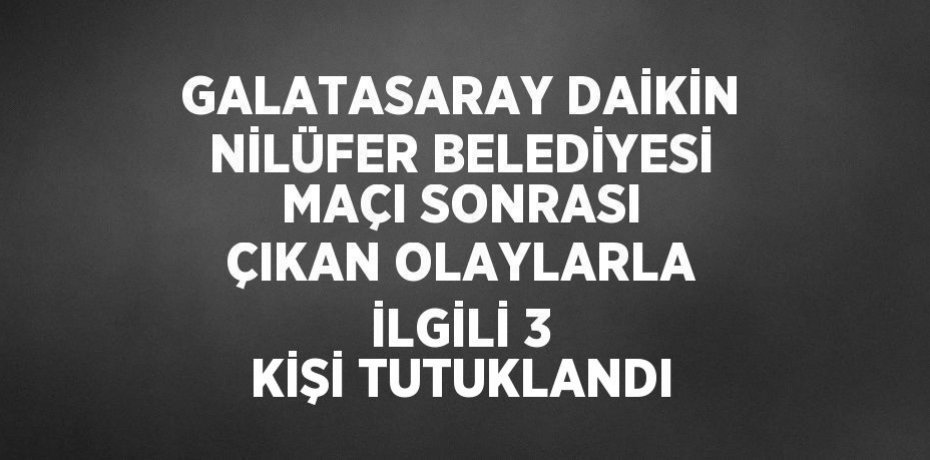 GALATASARAY DAİKİN NİLÜFER BELEDİYESİ MAÇI SONRASI ÇIKAN OLAYLARLA İLGİLİ 3 KİŞİ TUTUKLANDI