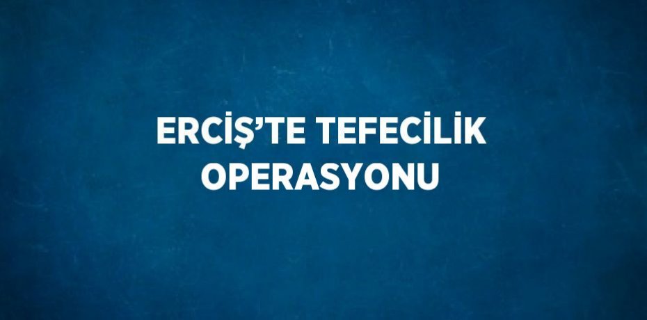 ERCİŞ’TE TEFECİLİK OPERASYONU