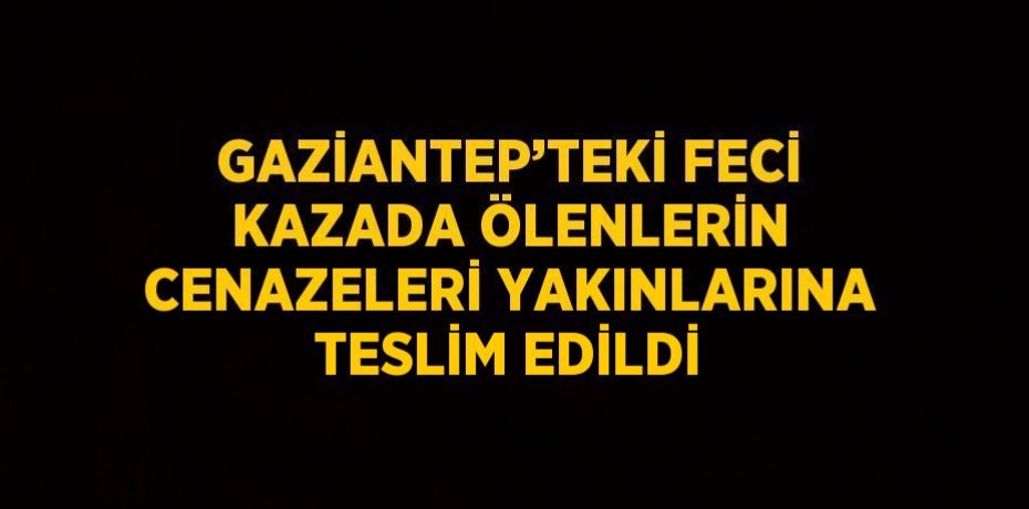 GAZİANTEP’TEKİ FECİ KAZADA ÖLENLERİN CENAZELERİ YAKINLARINA TESLİM EDİLDİ