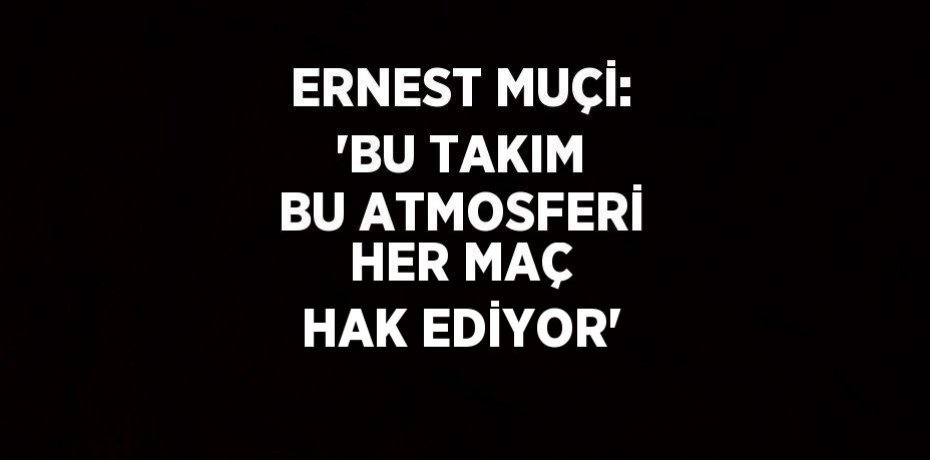 ERNEST MUÇİ: 'BU TAKIM BU ATMOSFERİ HER MAÇ HAK EDİYOR'