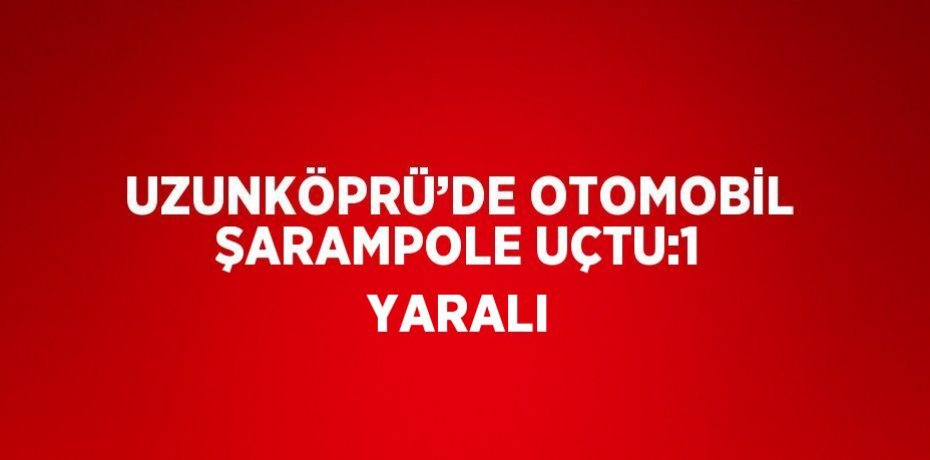 UZUNKÖPRÜ’DE OTOMOBİL ŞARAMPOLE UÇTU:1 YARALI