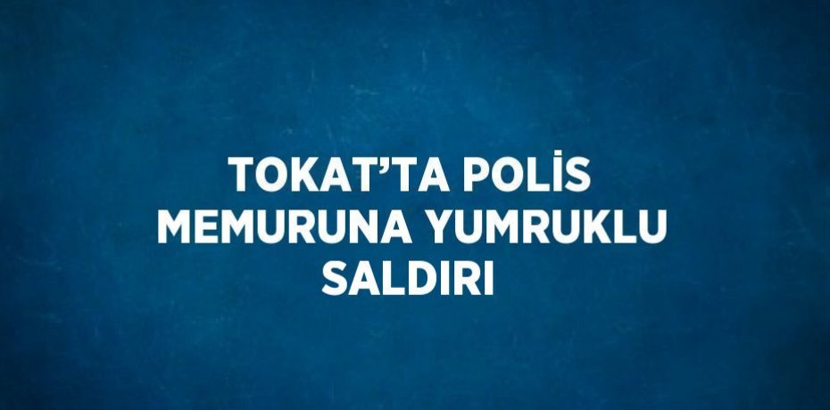 TOKAT’TA POLİS MEMURUNA YUMRUKLU SALDIRI