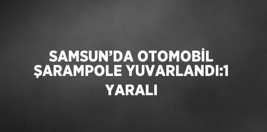 SAMSUN’DA OTOMOBİL ŞARAMPOLE YUVARLANDI:1 YARALI