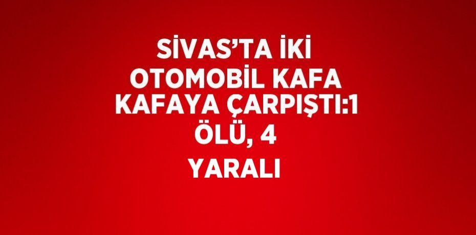 SİVAS’TA İKİ OTOMOBİL KAFA KAFAYA ÇARPIŞTI:1 ÖLÜ, 4 YARALI