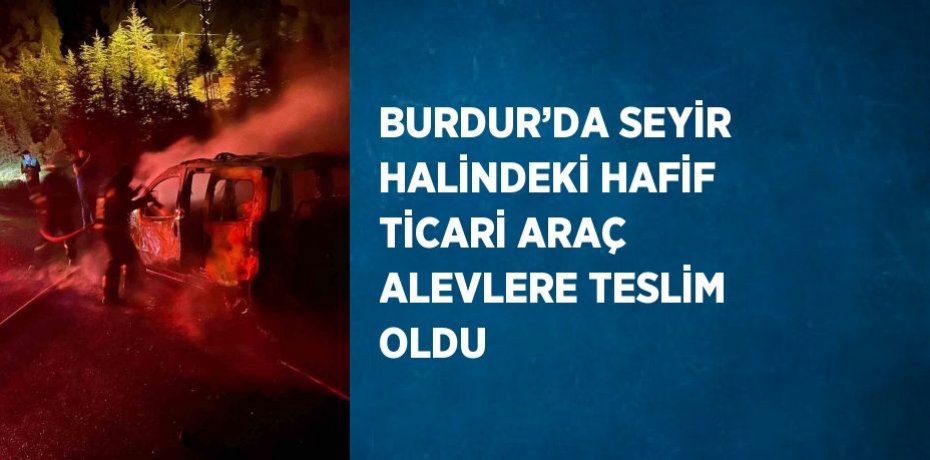 BURDUR’DA SEYİR HALİNDEKİ HAFİF TİCARİ ARAÇ ALEVLERE TESLİM OLDU