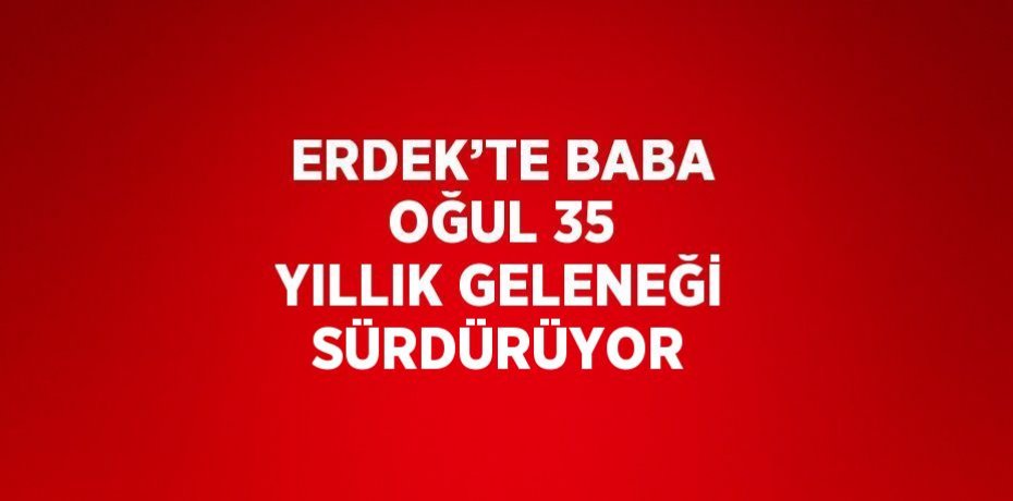 ERDEK’TE BABA OĞUL 35 YILLIK GELENEĞİ SÜRDÜRÜYOR