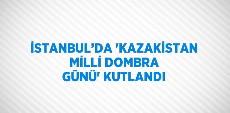 İSTANBUL’DA 'KAZAKİSTAN MİLLİ DOMBRA GÜNÜ' KUTLANDI