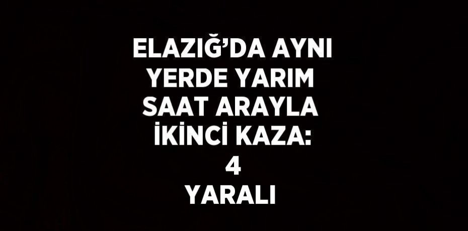 ELAZIĞ’DA AYNI YERDE YARIM SAAT ARAYLA İKİNCİ KAZA:  4 YARALI