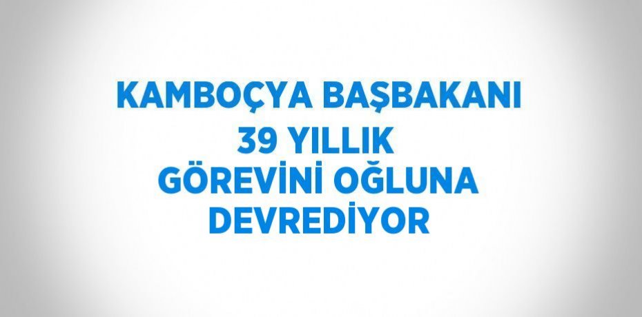 KAMBOÇYA BAŞBAKANI 39 YILLIK GÖREVİNİ OĞLUNA DEVREDİYOR