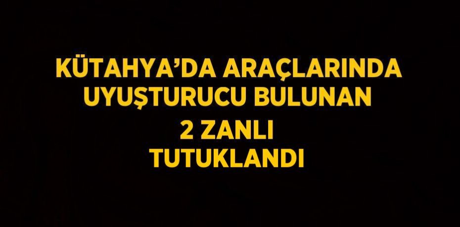 KÜTAHYA’DA ARAÇLARINDA UYUŞTURUCU BULUNAN 2 ZANLI TUTUKLANDI