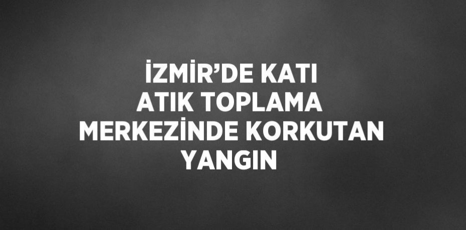 İZMİR’DE KATI ATIK TOPLAMA MERKEZİNDE KORKUTAN YANGIN