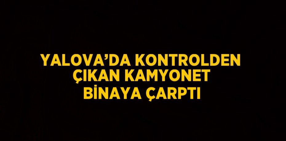 YALOVA’DA KONTROLDEN ÇIKAN KAMYONET BİNAYA ÇARPTI