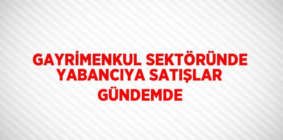 GAYRİMENKUL SEKTÖRÜNDE YABANCIYA SATIŞLAR GÜNDEMDE