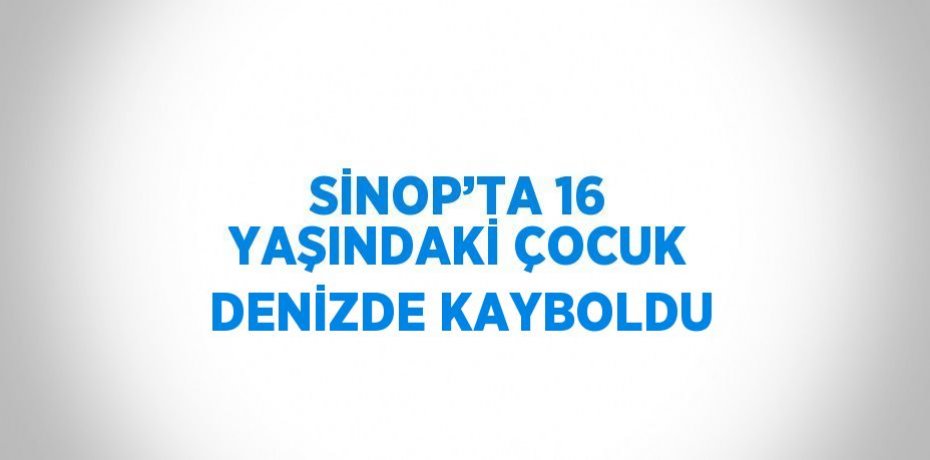 SİNOP’TA 16 YAŞINDAKİ ÇOCUK DENİZDE KAYBOLDU