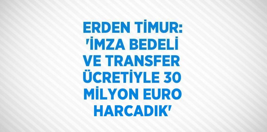 ERDEN TİMUR: 'İMZA BEDELİ VE TRANSFER ÜCRETİYLE 30 MİLYON EURO HARCADIK'