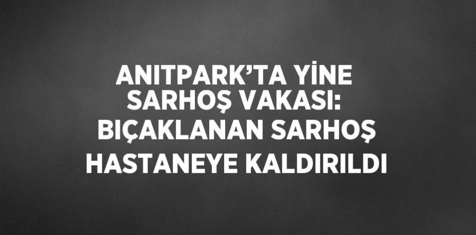 ANITPARK’TA YİNE SARHOŞ VAKASI: BIÇAKLANAN SARHOŞ HASTANEYE KALDIRILDI