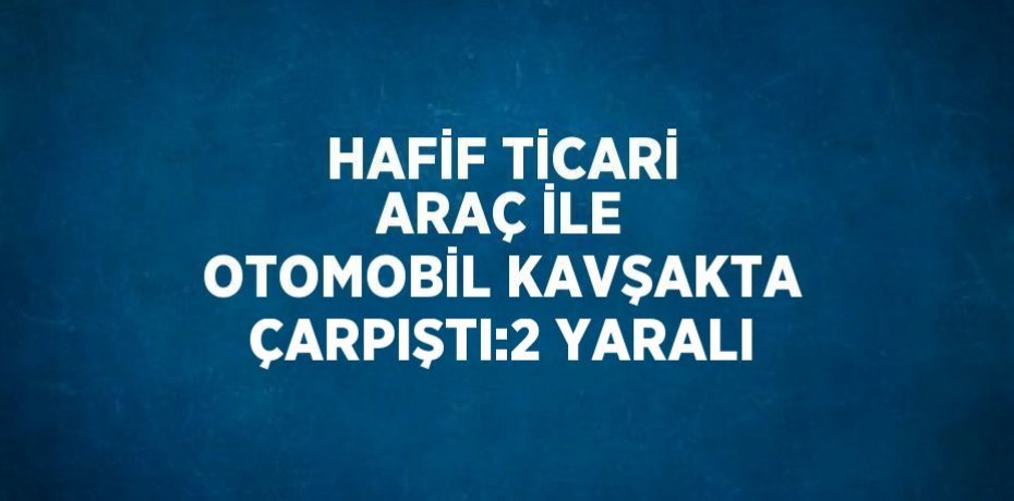 HAFİF TİCARİ ARAÇ İLE OTOMOBİL KAVŞAKTA ÇARPIŞTI:2 YARALI
