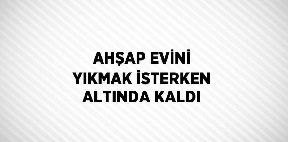 AHŞAP EVİNİ YIKMAK İSTERKEN ALTINDA KALDI