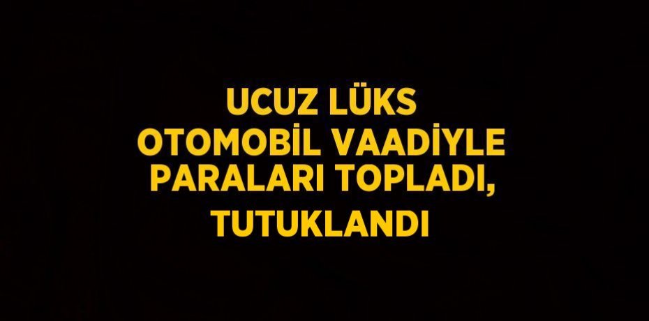 UCUZ LÜKS OTOMOBİL VAADİYLE PARALARI TOPLADI, TUTUKLANDI