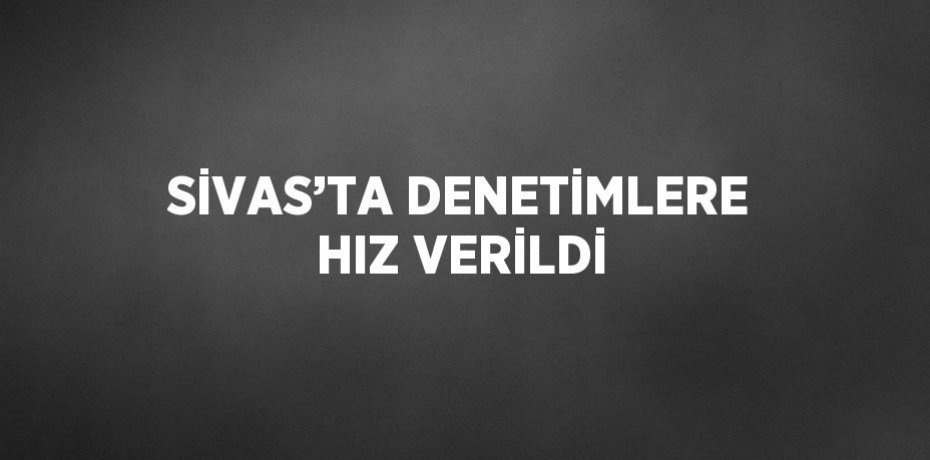 SİVAS’TA DENETİMLERE HIZ VERİLDİ