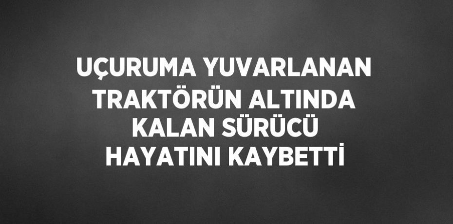 UÇURUMA YUVARLANAN TRAKTÖRÜN ALTINDA KALAN SÜRÜCÜ HAYATINI KAYBETTİ