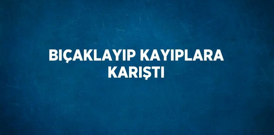 BIÇAKLAYIP KAYIPLARA KARIŞTI