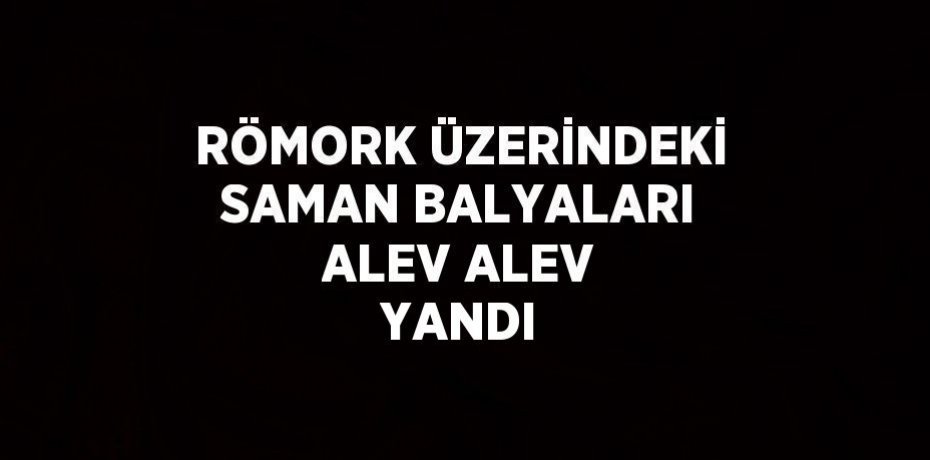 RÖMORK ÜZERİNDEKİ SAMAN BALYALARI ALEV ALEV YANDI