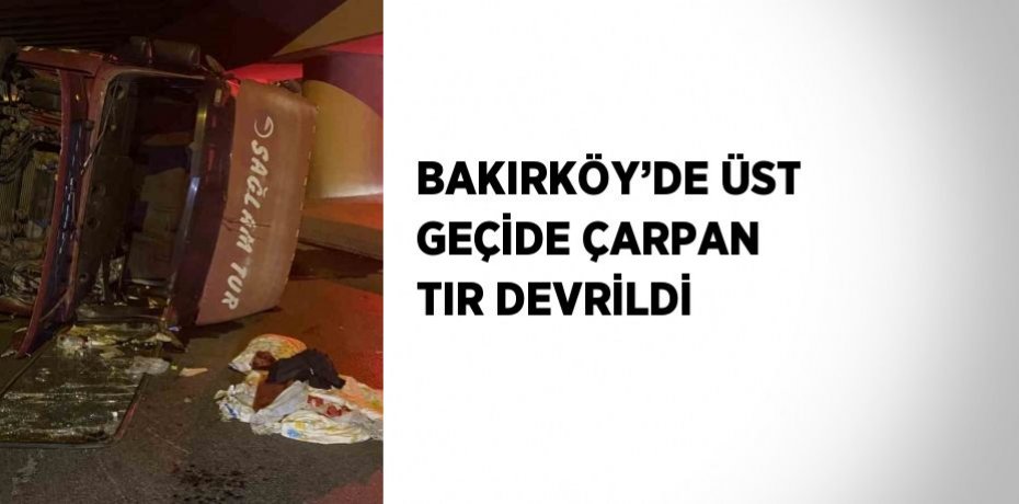 BAKIRKÖY’DE ÜST GEÇİDE ÇARPAN TIR DEVRİLDİ