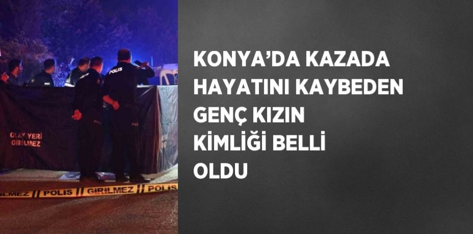 KONYA’DA KAZADA HAYATINI KAYBEDEN GENÇ KIZIN KİMLİĞİ BELLİ OLDU