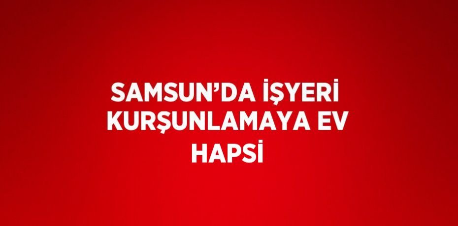 SAMSUN’DA İŞYERİ KURŞUNLAMAYA EV HAPSİ