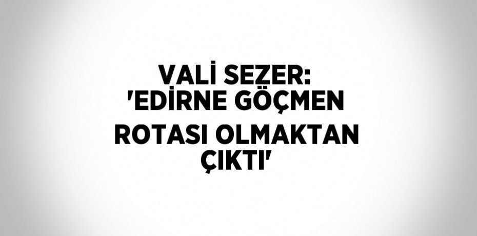 VALİ SEZER: 'EDİRNE GÖÇMEN ROTASI OLMAKTAN ÇIKTI'