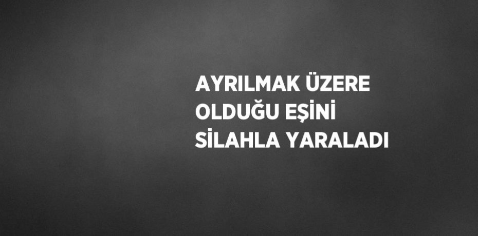 AYRILMAK ÜZERE OLDUĞU EŞİNİ SİLAHLA YARALADI