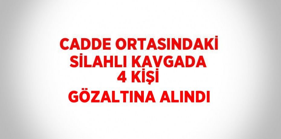 CADDE ORTASINDAKİ SİLAHLI KAVGADA 4 KİŞİ GÖZALTINA ALINDI