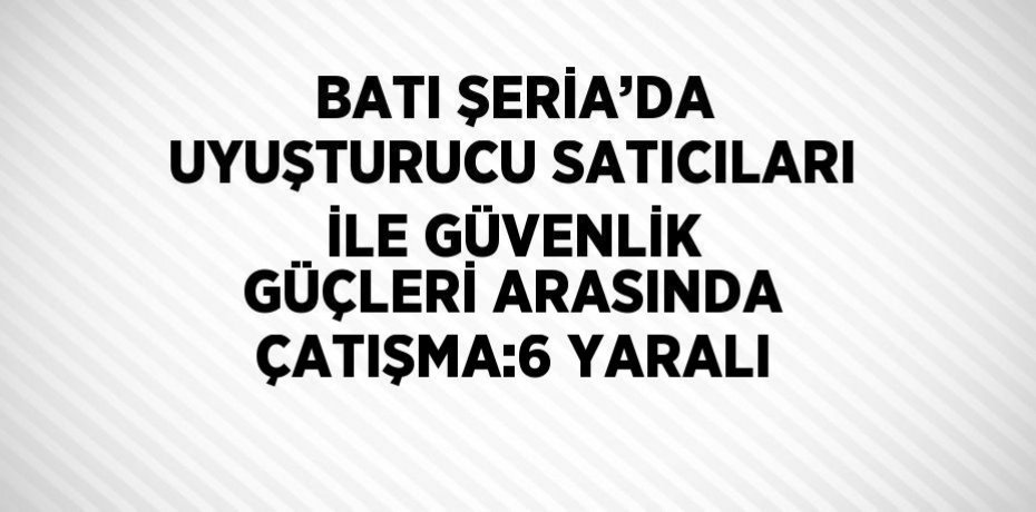 BATI ŞERİA’DA UYUŞTURUCU SATICILARI İLE GÜVENLİK GÜÇLERİ ARASINDA ÇATIŞMA:6 YARALI