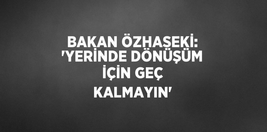 BAKAN ÖZHASEKİ: 'YERİNDE DÖNÜŞÜM İÇİN GEÇ KALMAYIN'