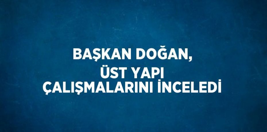 BAŞKAN DOĞAN, ÜST YAPI ÇALIŞMALARINI İNCELEDİ