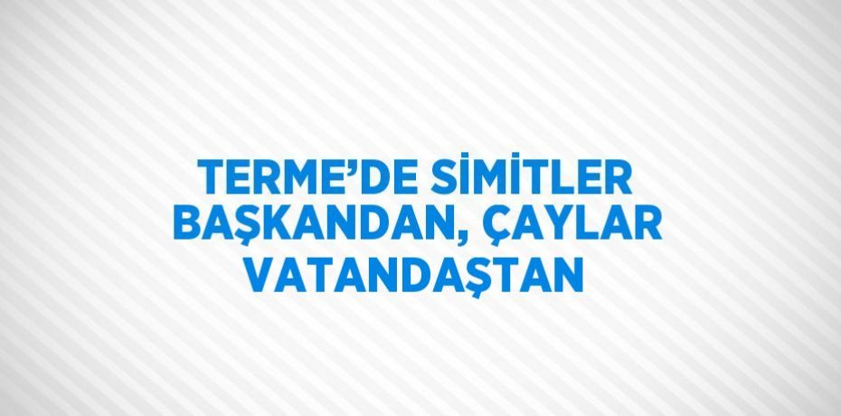 TERME’DE SİMİTLER BAŞKANDAN, ÇAYLAR VATANDAŞTAN