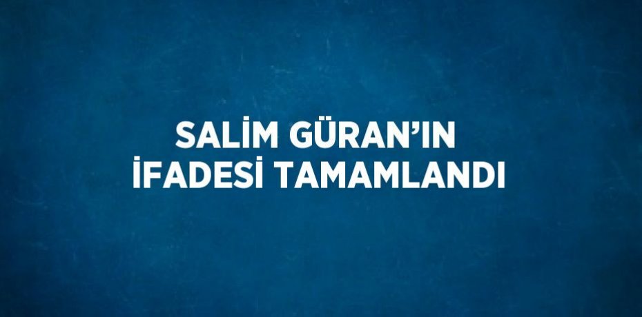 SALİM GÜRAN’IN İFADESİ TAMAMLANDI
