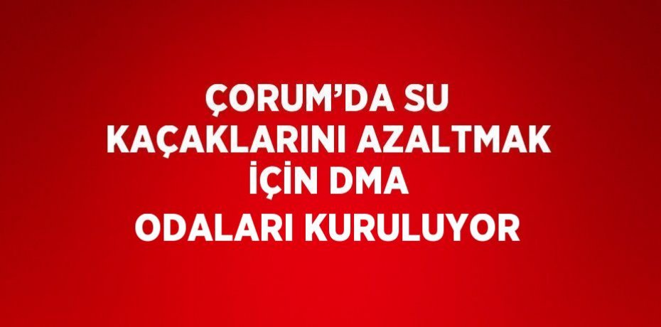 ÇORUM’DA SU KAÇAKLARINI AZALTMAK İÇİN DMA ODALARI KURULUYOR