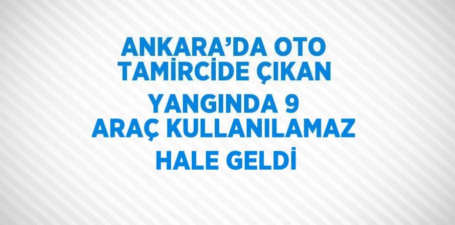 ANKARA’DA OTO TAMİRCİDE ÇIKAN YANGINDA 9 ARAÇ KULLANILAMAZ HALE GELDİ