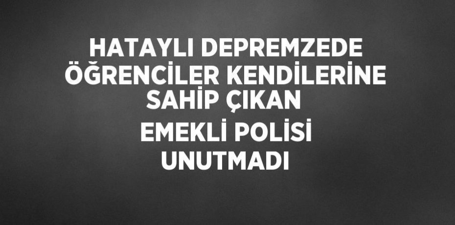 HATAYLI DEPREMZEDE ÖĞRENCİLER KENDİLERİNE SAHİP ÇIKAN EMEKLİ POLİSİ UNUTMADI