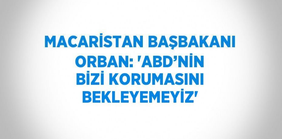 MACARİSTAN BAŞBAKANI ORBAN: 'ABD’NİN BİZİ KORUMASINI BEKLEYEMEYİZ'