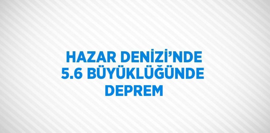 HAZAR DENİZİ’NDE 5.6 BÜYÜKLÜĞÜNDE DEPREM