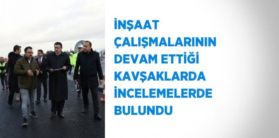 İNŞAAT ÇALIŞMALARININ DEVAM ETTİĞİ KAVŞAKLARDA İNCELEMELERDE BULUNDU