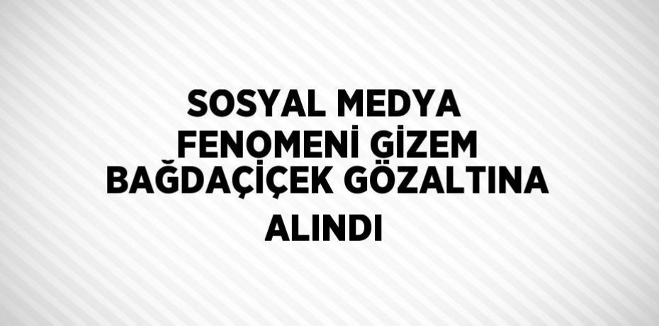 SOSYAL MEDYA FENOMENİ GİZEM BAĞDAÇİÇEK GÖZALTINA ALINDI