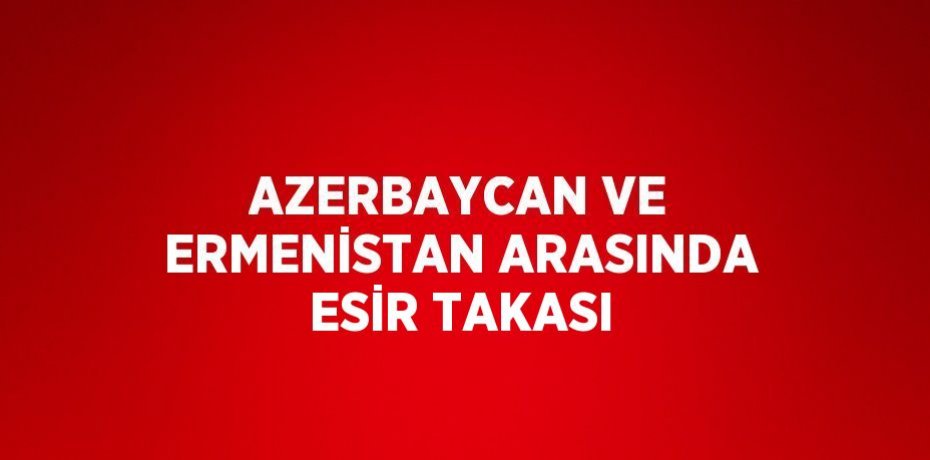 AZERBAYCAN VE ERMENİSTAN ARASINDA ESİR TAKASI