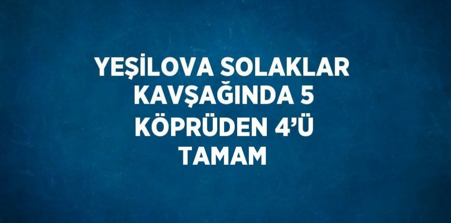 YEŞİLOVA SOLAKLAR KAVŞAĞINDA 5 KÖPRÜDEN 4’Ü TAMAM